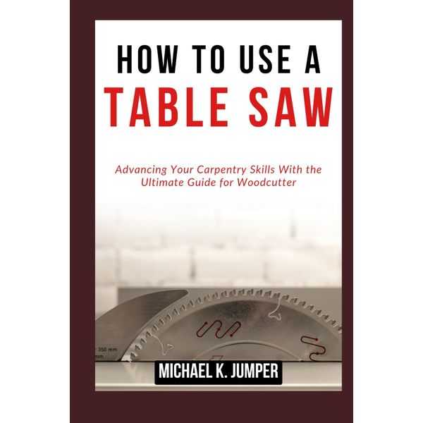 HOW TO USE A TABLE SAW: Advancing Your Carpentry Skills With the Ultimate Guide for Woodcutter