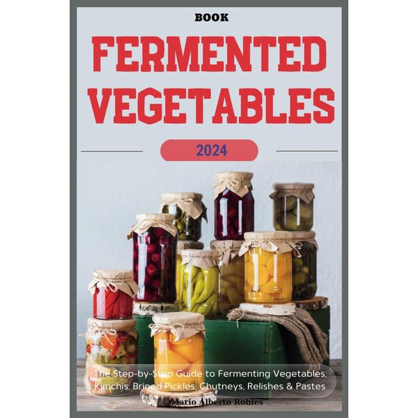 Fermented Vegetables Book: The Step-by-Step Guide to Fermenting Vegetables, Kimchis, Brined Pickles, Chutneys, Relishes & Pastes