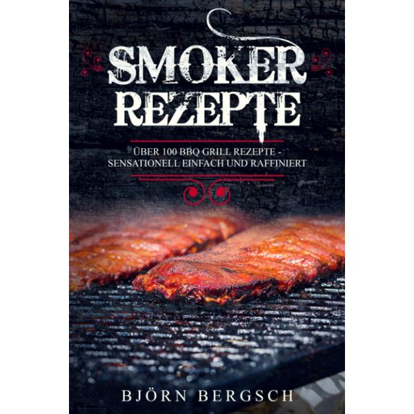 Smoker Rezepte: Über 100 BBQ Grill Rezepte - Sensationell einfach und raffiniert