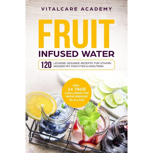 Fruit Infused Water: 120 leckere gesunde Rezepte für Vitamin Wasser mit Früchten & Kräutern. Erfrischendes Aroma mit Geschmack zum Selber machen für die Karaffe und Trinkflasche mit Früchtebehälter