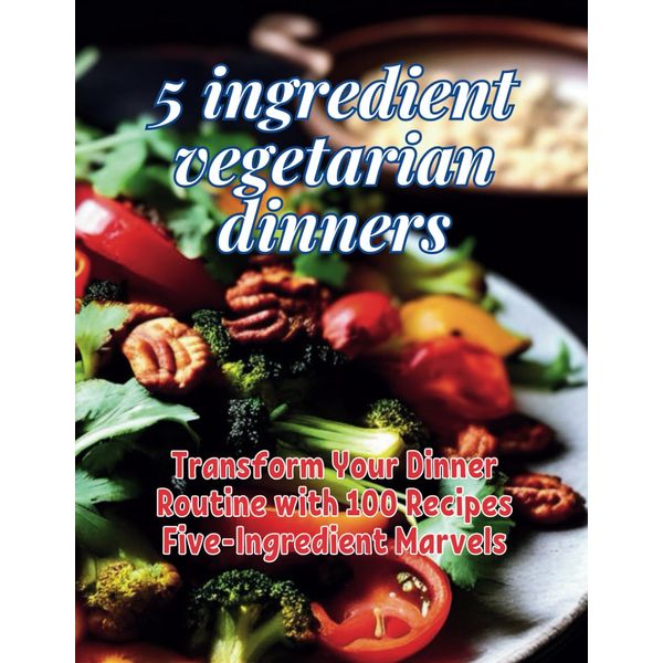 5-Ingredient Vegetarian Dinners: Transform Your Dinner Routine with 100 Recipes Five-Ingredient Marvels