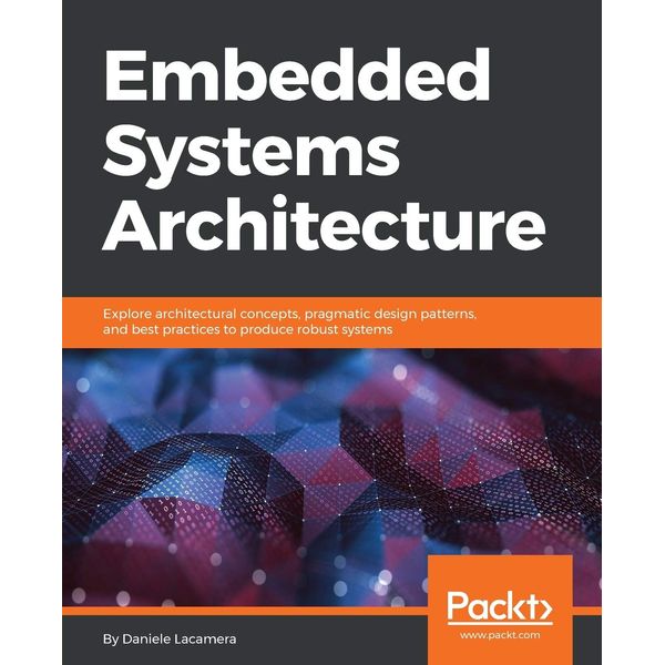 Embedded Systems Architecture: Explore architectural concepts, pragmatic design patterns, and best practices to produce robust systems