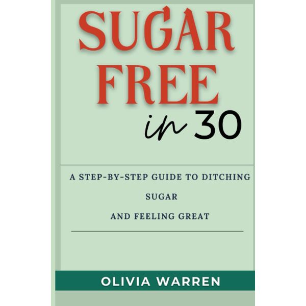 Sugar-Free in 30: A Step-by-Step Guide to Ditching Sugar And Feeling Great